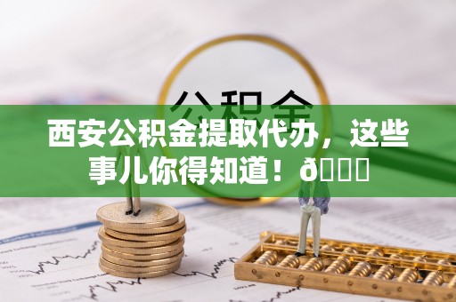永修西安公积金提取代办，这些事儿你得知道！😎